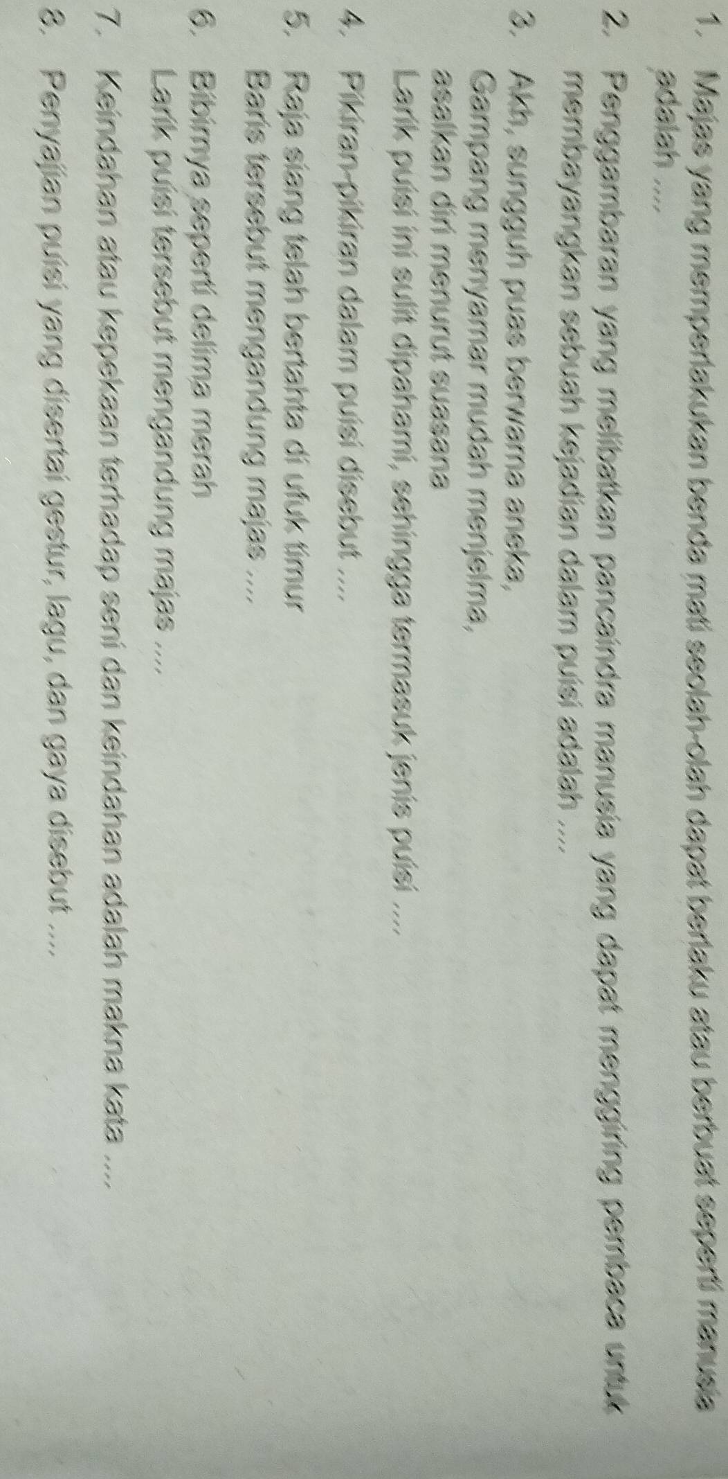 Majas yang memperlakukan benda mati seolah-olah dapat berlaku atau berbuat seperti manusia 
adalah .... 
2. Penggambaran yang melibatkan pancaindra manusia yang dapat menggiring pembaca untuk 
membayangkan sebuah kejadian dalam puísi adalah .... 
3. Akh, sungguh puas berwama aneka, 
Gampang menyamar mudah menjelma, 
asalkan diri menurut suasana 
Larik puísi ini sulit dipahami, sehingga termasuk jenis puísi .... 
4. Pikiran-pikiran dalam puisi disebut .... 
5. Raja siang telah bertahta di ufuk timur 
Baris tersebut mengandung majas .... 
6. Bibirnya seperti delima merah 
Larik puisi tersebut mengandung majas ... 
7. Keindahan atau kepekaan terhadap seni dan keindahan adalah makna kata .... 
8. Penyajian puisi yang disertai gestur, lagu, dan gaya disebut ....