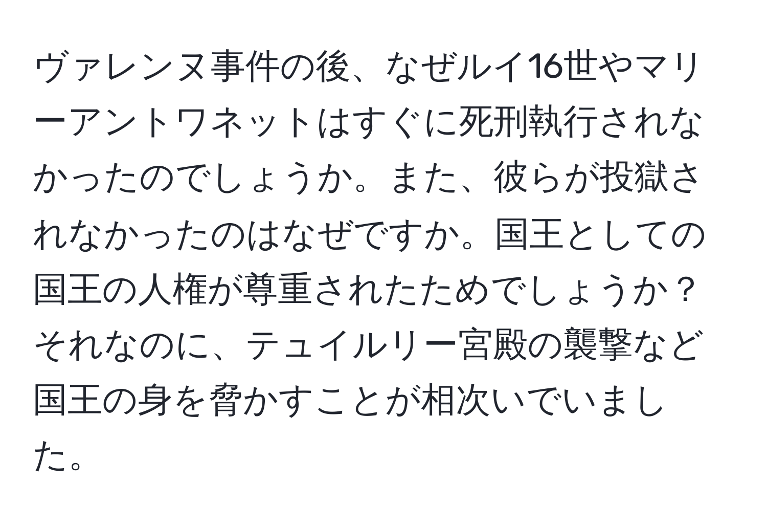 ヴァレンヌ事件の後、なぜルイ16世やマリーアントワネットはすぐに死刑執行されなかったのでしょうか。また、彼らが投獄されなかったのはなぜですか。国王としての国王の人権が尊重されたためでしょうか？それなのに、テュイルリー宮殿の襲撃など国王の身を脅かすことが相次いでいました。