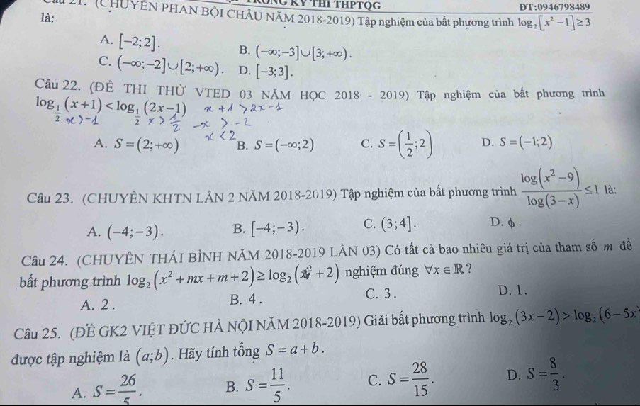 (CHUYÊN PHAN BỌI CHÂU NÃM 2018-2019) Tập nghiệm của bất phương trình log _2[x^2-1]≥ 3
là:
A. [-2;2].
B. (-∈fty ;-3]∪ [3;+∈fty ).
C. (-∈fty ;-2]∪ [2;+∈fty ). D. [-3;3].
Câu 22. (ĐÊ THI THử VTED 03 NăM HỌc 2018-2019) Tập nghiệm của bất phương trình
log _1(x+1)
A. S=(2;+∈fty ) B. S=(-∈fty ;2) C. S=( 1/2 ;2) D. S=(-1;2)
Câu 23. (CHUYÊN KHTN LẢN 2 NĂM 2018-2019) Tập nghiệm của bất phương trình  (log (x^2-9))/log (3-x) ≤ 1 là:
A. (-4;-3). B. [-4;-3). C. (3;4]. D. φ .
Câu 24. (CHUYÊN THÁI BÌNH NĂM 2018-2019 LÀN 03) Có tất cả bao nhiêu giá trị của tham số m đề
bất phương trình log _2(x^2+mx+m+2)≥ log _2(x^2+2) nghiệm đúng forall x∈ R ?
A. 2 . B. 4 . C. 3 .
D. 1.
Câu 25. (ĐẾ GK2 VIỆT ĐỨC HÀ NộI NĂM 2018-2019) Giải bất phương trình log _2(3x-2)>log _2(6-5x
được tập nghiệm là (a;b). Hãy tính tổng S=a+b.
A. S= 26/5 . S= 11/5 . C. S= 28/15 . D. S= 8/3 .
B.