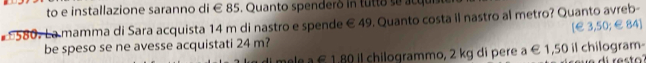 to e installazione saranno di € 85. Quanto spenderó in tutto se acqu 
* 580. La mamma di Sara acquista 14 m di nastro e spende € 49. Quanto costa il nastro al metro? Quanto avreb- 
[ € 3,50; €84 ] 
be speso se ne avesse acquistati 24 m? alea £ 1.80 il chilogrammo, 2 kg di pere a € 1,50 il chilogram-