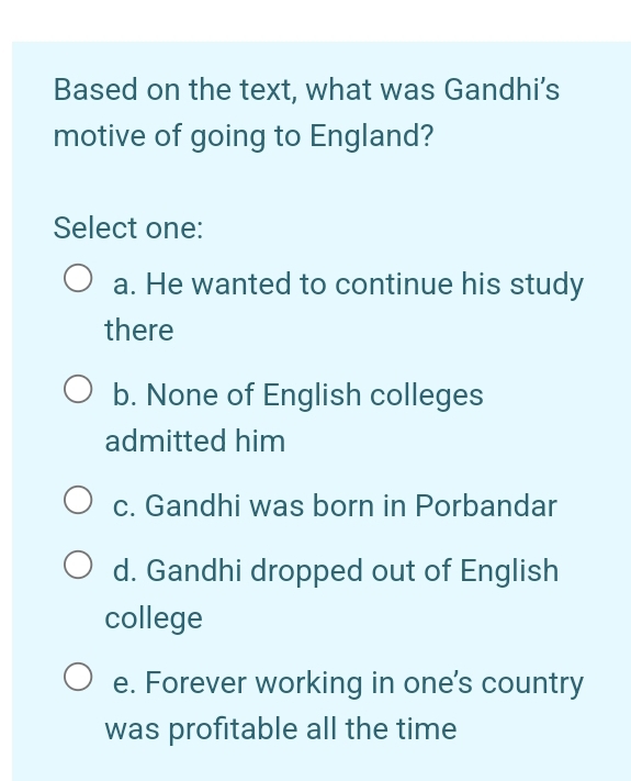 Based on the text, what was Gandhi’s
motive of going to England?
Select one:
a. He wanted to continue his study
there
b. None of English colleges
admitted him
c. Gandhi was born in Porbandar
d. Gandhi dropped out of English
college
e. Forever working in one's country
was profitable all the time