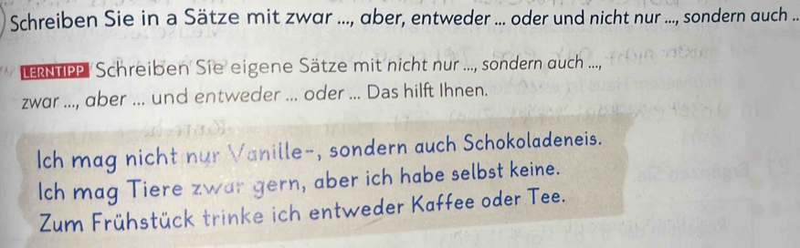 Schreiben Sie in a Sätze mit zwar ..., aber, entweder ... oder und nicht nur ..., sondern auch .. 
LNTP Schreiben Sie eigene Sätze mit nicht nur ..., sondern auch ...., 
zwar ..., aber ... und entweder ... oder ... Das hilft Ihnen. 
Ich mag nicht nur Vanille-, sondern auch Schokoladeneis. 
Ich mag Tiere zwar gern, aber ich habe selbst keine. 
Zum Frühstück trinke ich entweder Kaffee oder Tee.