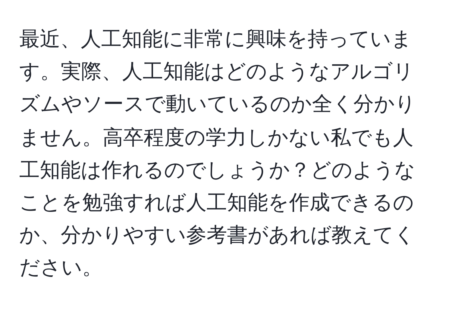 最近、人工知能に非常に興味を持っています。実際、人工知能はどのようなアルゴリズムやソースで動いているのか全く分かりません。高卒程度の学力しかない私でも人工知能は作れるのでしょうか？どのようなことを勉強すれば人工知能を作成できるのか、分かりやすい参考書があれば教えてください。