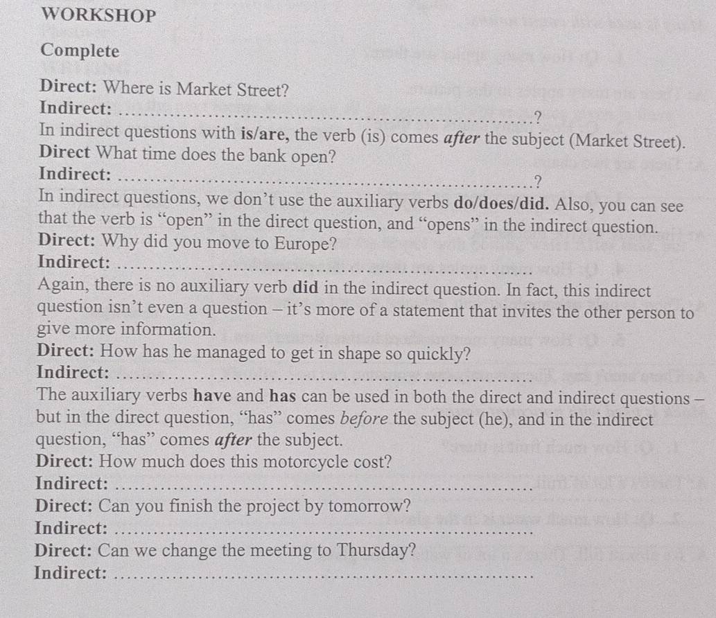 WORKSHOP 
Complete 
Direct: Where is Market Street? 
Indirect:_ 
? 
In indirect questions with is/are, the verb (is) comes after the subject (Market Street). 
Direct What time does the bank open? 
Indirect: _.? 
In indirect questions, we don’t use the auxiliary verbs do/does/did. Also, you can see 
that the verb is “open” in the direct question, and “opens” in the indirect question. 
Direct: Why did you move to Europe? 
Indirect:_ 
Again, there is no auxiliary verb did in the indirect question. In fact, this indirect 
question isn’t even a question - it’s more of a statement that invites the other person to 
give more information. 
Direct: How has he managed to get in shape so quickly? 
Indirect:_ 
The auxiliary verbs have and has can be used in both the direct and indirect questions - 
but in the direct question, “has” comes before the subject (he), and in the indirect 
question, “has” comes after the subject. 
Direct: How much does this motorcycle cost? 
Indirect:_ 
Direct: Can you finish the project by tomorrow? 
Indirect:_ 
Direct: Can we change the meeting to Thursday? 
Indirect:_