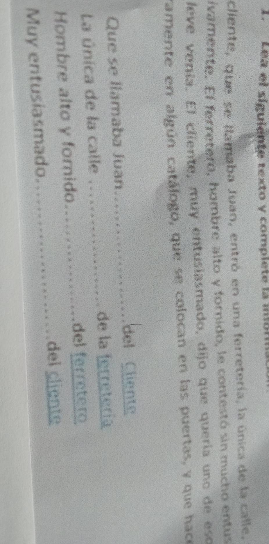 Lea el siguiente texto y complete la mon 
cliente, que se Ilamaba Juan, entró en una ferretería, la única de la calle, 
ivamente. El ferretero, hombre alto y fornido, le contestó sin mucho entus 
leve venía. El cliente, muy entusiasmado, dijo que quería uno de eso 
ramente en algún catálogo, que se colocan en las puertas, y que hace 
_ 
del Cliente 
Que se llamaba Juan... 
La única de la calle _de la ferretería 
_del ferretero 
_ 
Hombre alto y forido 
del cliente 
Muy entusiasmado.