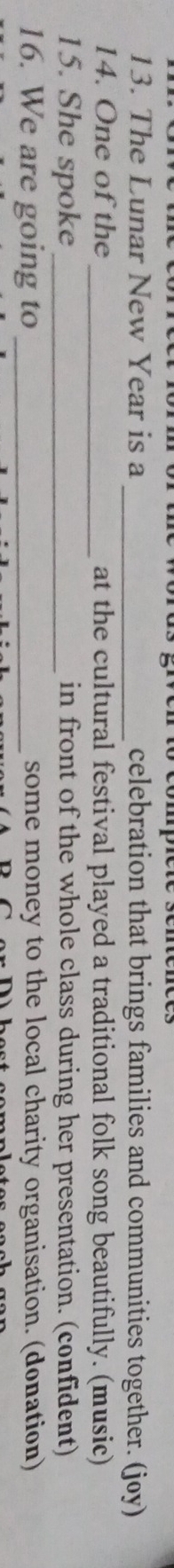 The Lunar New Year is a _celebration that brings families and communities together. (joy) 
14. One of the_ at the cultural festival played a traditional folk song beautifully. (music) 
15. She spoke_ in front of the whole class during her presentation. (confident) 
16. We are going to _some money to the local charity organisation. (donation)