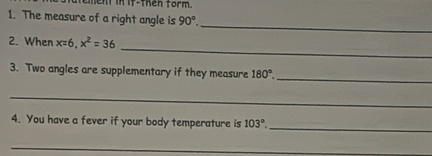 en in if-then form. 
1. The measure of a right angle is 90°. 
_ 
_ 
2. When x=6, x^2=36
_ 
3. Two angles are supplementary if they measure 180°, 
_ 
_ 
4. You have a fever if your body temperature is 103°. 
_