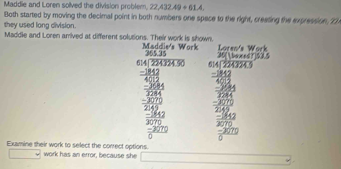 Maddie and Loren solved the division problem, 22,432.49/ 61.4, 
Both started by moving the decimal point in both numbers one space to the right, creating the expression,Th 
they used long division. 
Maddie and Loren arrived at different solutions. Their work is shown, 
ork
beginarrayr 20.15 40.300.3=10 when  300/30   200/300  hline 1 whe2 w when hline endarray beginarrayr 20 7encloselongdiv 30000encloselongdiv 200 30 hline 20 hline 30   3/200 endarray 
Examine their work to select the correct options. 
v work has an error, because she □