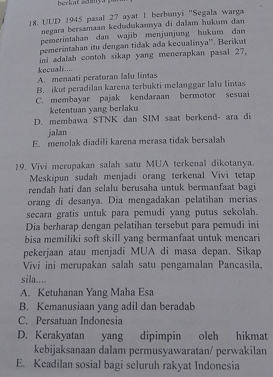 berkat adanya pa
18. UUD 1945 pasal 27 ayat 1 berbunyi "Segala warga
negara bersamaan kedudukannya di dalam hukum dan
pemerintahan dan wajib menjunjung hukum dan
pemerintahan itu dengan tidak ada kecualinya”. Berikut
ini adalah contoh sikap yang menerapkan pasal 27,
kecuali....
A. menaati peraturan lalu lintas
B. ikut peradilan karena terbukti melanggar lalu lintas
C. membayar pajak kendaraan bermotor sesuai
ketentuan yang berlaku
D. membawa STNK dan SIM saat berkend- ara di
jalan
E. menolak diadili karena merasa tidak bersalah
19. Vivi merupakan salah satu MUA terkenal dikotanya.
Meskipun sudah menjadi orang terkenal Vivi tetap
rendah hati dan selalu berusaha untuk bermanfaat bagi
orang di desanya. Dia mengadakan pelatihan merias
secara gratis untuk para pemudi yang putus sekolah.
Dia berharap dengan pelatihan tersebut para pemudi ini
bisa memiliki soft skill yang bermanfaat untuk mencari
pekerjaan atau menjadi MUA di masa depan. Sikap
Vivi ini merupakan salah satu pengamalan Pancasila,
sila....
A. Ketuhanan Yang Maha Esa
B. Kemanusiaan yang adil dan beradab
C. Persatuan Indonesia
D. Kerakyatan yang dipimpin oleh hikmat
kebijaksanaan dalam permusyawaratan/ perwakilan
E. Keadilan sosial bagi seluruh rakyat Indonesia