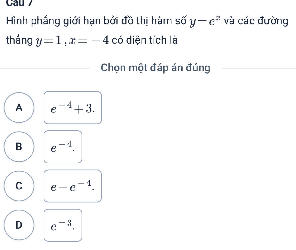 Cau /
Hình phẳng giới hạn bởi đồ thị hàm số y=e^x và các đường
thẳng y=1, x=-4 có diện tích là
Chọn một đáp án đúng
A e^(-4)+3.
B e^(-4).
C e-e^(-4).
D e^(-3).