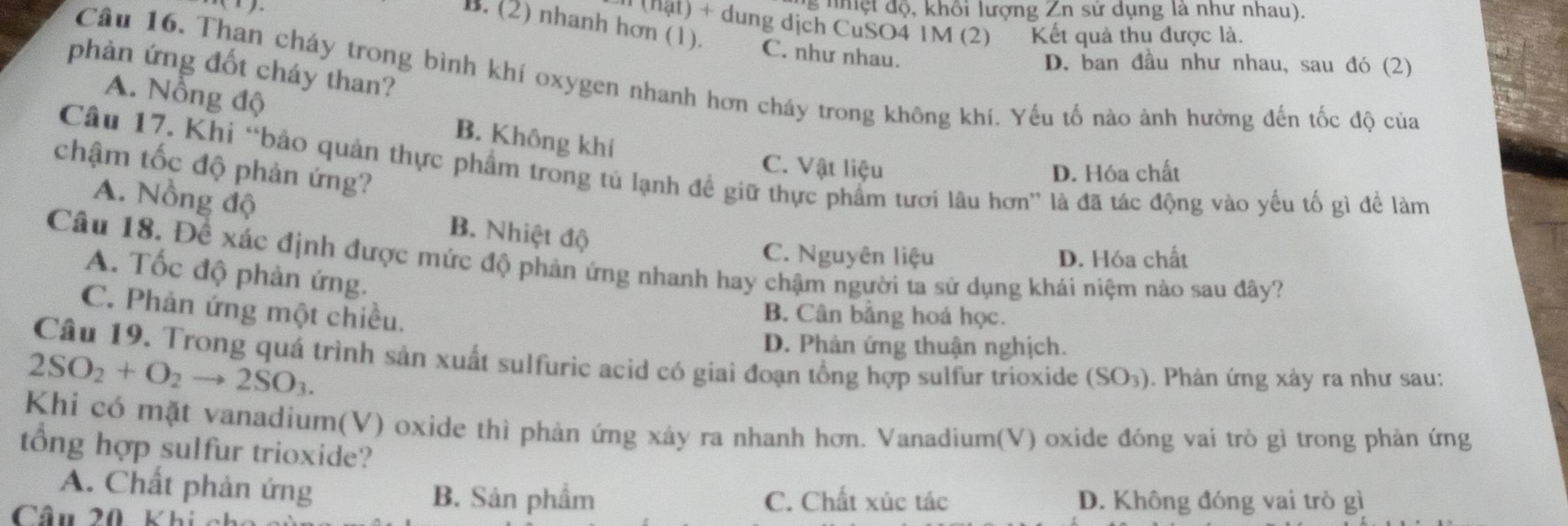 nh t đ ộ , khổi lượng Zn sử dụng là như nhau).
1 (hật) + dung dịch CuSO4 1M (2) Kết quả thu được là.
B. (2) nhanh hơn (1). C. như nhau.
D. ban đầu như nhau, sau đó (2)
phản ứng đốt cháy than?
Câu 16. Than cháy trong bình khí oxygen nhanh hơn cháy trong không khi. Yếu tố nào ảnh hưởng đến tốc độ của
A. Nồng độ B. Không khí
chậm tốc độ phản ứng?
Câu 17. Khi “bảo quản thực phẩm trong tủ lạnh đề giữ thực phẩm tươi lâu hơn” là đã tác động vào yếu tổ gì để làm
C. Vật liệu D. Hóa chất
A. Nồng độ B. Nhiệt độ
C. Nguyên liệu D. Hóa chất
Câu 18. Để xác định được mức độ phản ứng nhanh hay chậm người ta sử dụng khái niệm nào sau đây?
A. Tốc độ phản ứng.
C. Phản ứng một chiều.
B. Cân bằng hoá học.
D. Phân ứng thuận nghịch.
Câu 19. Trong quá trình sản xuất sulfuric acid có giai đoạn tổng hợp sulfur trioxide (SO₃). Phản ứng xảy ra như sau:
2SO_2+O_2to 2SO_3. 
Khi có mặt vanadium(V) oxide thì phản ứng xảy ra nhanh hơn. Vanadium(V) oxide đóng vai trò gì trong phản ứng
tổng hợp sulfur trioxide?
A. Chất phản ứng B. Sản phẩm
Câu 20 Khi
C. Chất xúc tác D. Không đóng vai trò gì