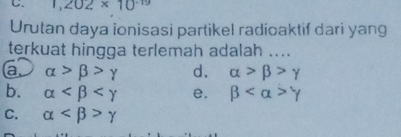 1,202* 10^(-19)
Urutan daya ionisasi partikel radioaktif dari yang
terkuat hingga terlemah adalah ....
a. alpha >beta >gamma d. alpha >beta >gamma
b. alpha e. beta gamma
C. alpha gamma