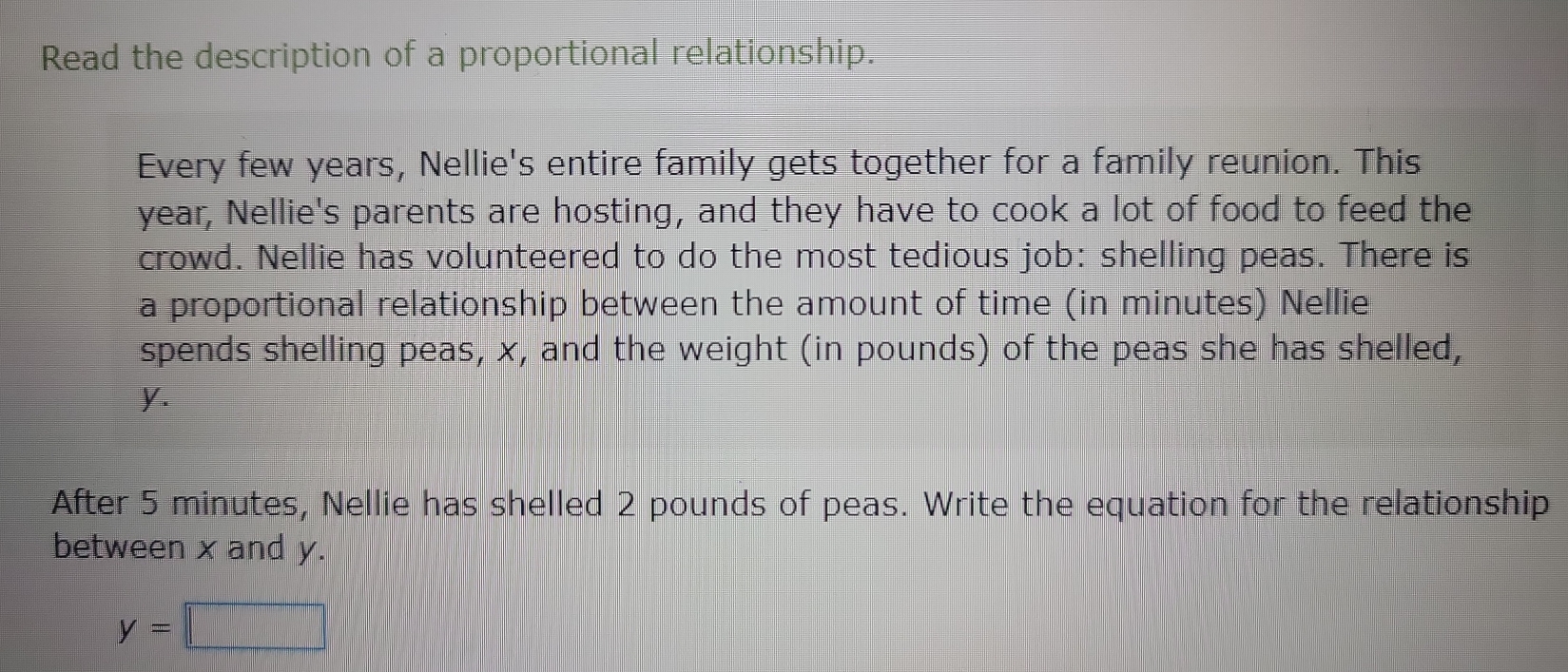 Read the description of a proportional relationship. 
Every few years, Nellie's entire family gets together for a family reunion. This
year, Nellie's parents are hosting, and they have to cook a lot of food to feed the 
crowd. Nellie has volunteered to do the most tedious job: shelling peas. There is 
a proportional relationship between the amount of time (in minutes) Nellie 
spends shelling peas, x, and the weight (in pounds) of the peas she has shelled,
y. 
After 5 minutes, Nellie has shelled 2 pounds of peas. Write the equation for the relationship 
between x and y.
y=□