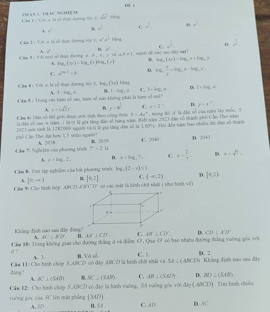 dè 1
phản 1. trác nghiệm
Câu 1 : Với a là số thực dương tùy ý, sqrt(a^3)bing
C.
D.
A. a^6. B. a^(frac 3)2. a^(frac 2)3. a^(frac 1)6.
Câu 2 : Với a là số thực dương tùy y a^4a^(frac 1)2 bang
D.
A. a^8. B. a^2. C. a^(frac 7)2. a^(frac 9)2.
Câu 3 : Với mọi số thực dương a , b , x, y và a,b!= 1 , mệnh đề nào sau đây sai?
A. log _a(xy)=log _a(x)log _a(y).
B. log _a(xy)=log _ax+log _ay.
C. a^(log _a)b=b.
D. log _a x/y =log _ax-log _ay,
âu 4: Với a là số thực dương tùy ý, log _3(3a)bang
A. 3-log _3a. B. 1-log _3a. C. 3+log _3a. D. 1+log _3a.
Câu 5 : Trong các hàm số sau, hàm số nào không phải là hàm số mũ?
A. y=(sqrt(2))^x. B. y=8^(frac x)2. C. y=2^(-x). D. y=x^(-2).
Câu 6: Dân số thế giới được ước tính theo công thức S=A.e^(nd) , trong đó A là dân số của năm lấy mốc, S
là dân số sau n năm, 7 là tỷ lệ gia tăng dân số hàng năm. Biết năm 2023 dân số thành phố Cần Thơ năm
2023 ước tính là 1282000 người và tỉ lệ gia tăng dân số là 1,03%. Hỏi đến năm bao nhiêu thì dân số thành
phố Cần Thơ đạt hơn 1, 5 triệu người?
A. 2038 . B. 2039 . C. 2040 . D. 2041 .
Câu 7: Nghiệm của phương trình 7^x=21a
A. x=log _72.
B. x=log _27. C. x= 2/7 . D. x=sqrt(7).
Câu 8: Tìm tập nghiệm của bất phương trình: log _2(2-x)≤ 1.
C.
D.
A. [0;+∈fty ). [0;2]. (-∈fty ;2). [0;2).
B.
Câu 9: Cho hình hộp ABCD.A B'C'D' có các mặt là hình chữ nhật ( như hình voverline e)
Khẳng định nào sau đây đúng?
A. AC⊥ B'D'. B. AA'⊥ CD'. C. AB'⊥ CD'. D. CD⊥ A'D'.
Câu 10: Trong không gian cho đường thẳng d và điểm O. Qua O có bao nhiêu đường thắng vuông góc với
d ? D. 2.
A. 3. B. Vô số. C. 1.
Câu 11: Cho hình chóp S.ABCD có đáy ABCD là hình chữ nhật và SA⊥ (ABCD) Khẳng định nào sau đây
dúng?
A. AC⊥ (SAB). B. SC⊥ (SAB). C. AB⊥ (SAD). D. BD⊥ (SAB).
Câu 12: Cho hình chóp S.ABCD có đáy là hình vuông, SA vuông góc với đáy ( ABCD). Tìm hình chiếu
vuông góc của SC lên mặt phẳng (S4D).
A. SD . B. SA . C. AD . D. AC.