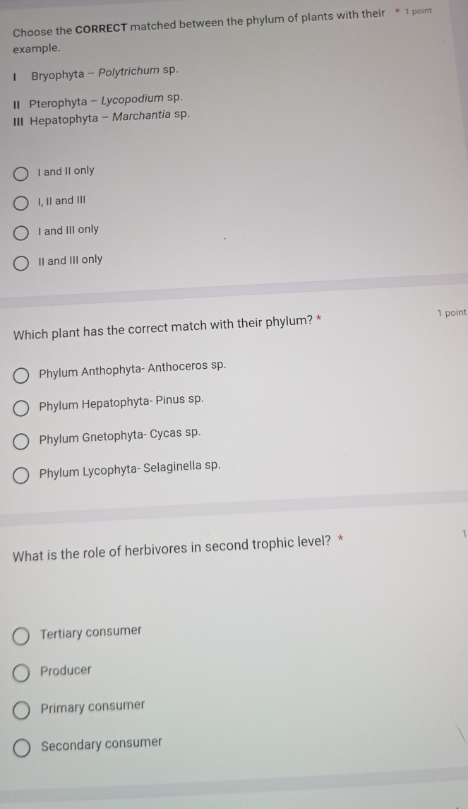 Choose the CORRECT matched between the phylum of plants with their * 1 point
example.
1 Bryophyta - Polytrichum sp.
I Pterophyta - Lycopodium sp.
III Hepatophyta - Marchantia sp.
I and II only
I, II and III
I and III only
II and III only
1 point
Which plant has the correct match with their phylum? *
Phylum Anthophyta- Anthoceros sp.
Phylum Hepatophyta- Pinus sp.
Phylum Gnetophyta- Cycas sp.
Phylum Lycophyta- Selaginella sp.
What is the role of herbivores in second trophic level? * 1
Tertiary consumer
Producer
Primary consumer
Secondary consumer