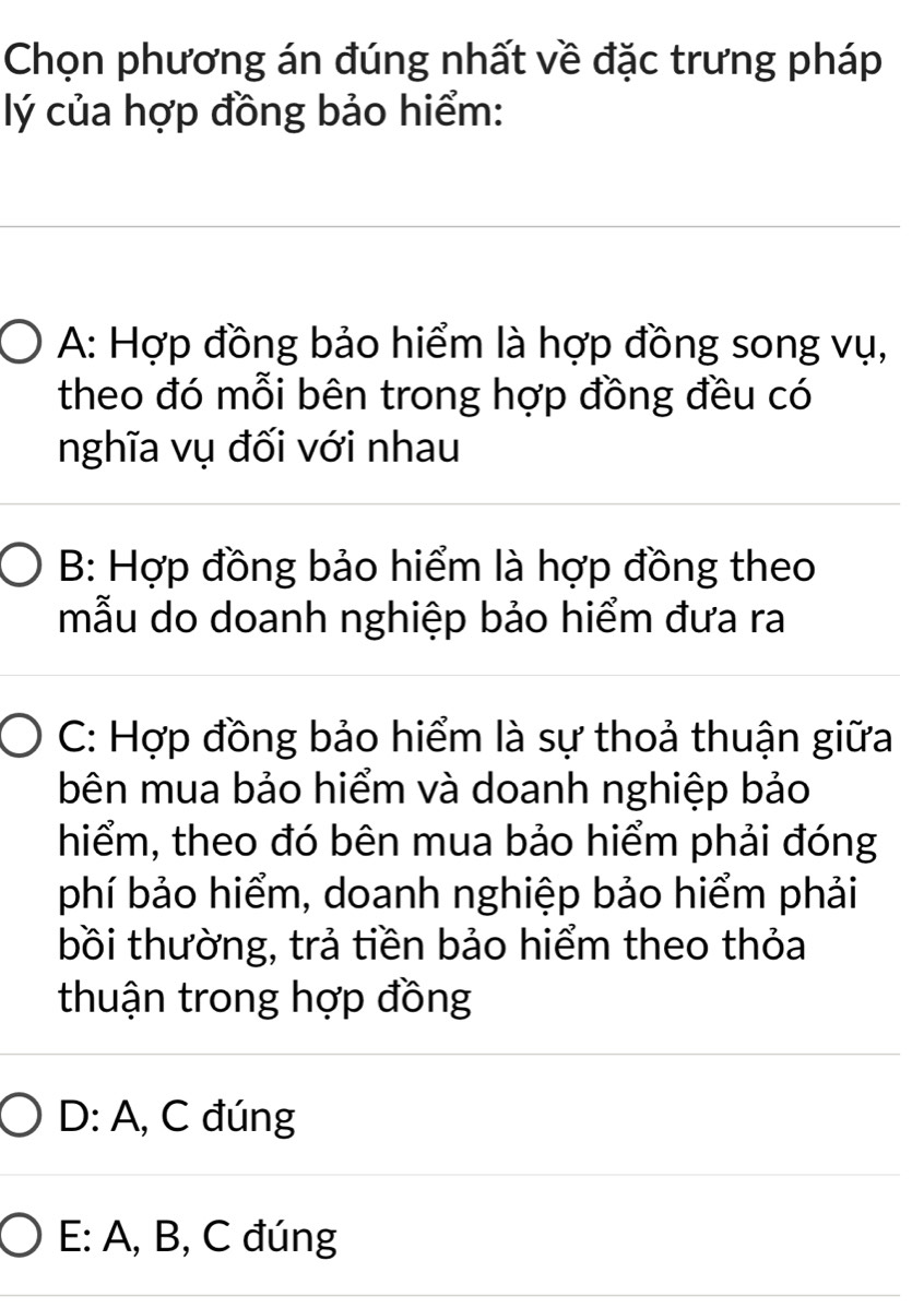 Chọn phương án đúng nhất về đặc trưng pháp
lý của hợp đồng bảo hiểm:
A: Hợp đồng bảo hiểm là hợp đồng song vụ,
theo đó mỗi bên trong hợp đồng đều có
nghĩa vụ đối với nhau
B: Hợp đồng bảo hiểm là hợp đồng theo
mẫu do doanh nghiệp bảo hiểm đưa ra
C: Hợp đồng bảo hiểm là sự thoả thuận giữa
bên mua bảo hiểm và doanh nghiệp bảo
hiểm, theo đó bên mua bảo hiểm phải đóng
phí bảo hiểm, doanh nghiệp bảo hiểm phải
bồi thường, trả tiền bảo hiểm theo thỏa
thuận trong hợp đồng
D: A, C đúng
E: A, B, C đúng