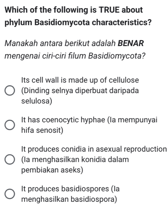 Which of the following is TRUE about
phylum Basidiomycota characteristics?
Manakah antara berikut adalah BENAR
mengenai ciri-ciri filum Basidiomycota?
Its cell wall is made up of cellulose
(Dinding selnya diperbuat daripada
selulosa)
It has coenocytic hyphae (Ia mempunyai
hifa senosit)
It produces conidia in asexual reproduction
(Ia menghasilkan konidia dalam
pembiakan aseks)
It produces basidiospores (la
menghasilkan basidiospora)