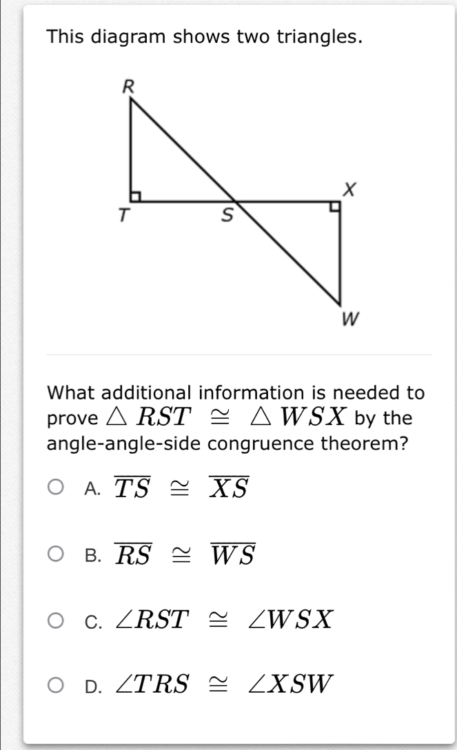 This diagram shows two triangles.
What additional information is needed to
prove △ RST≌ △ WSX by the
angle-angle-side congruence theorem?
A. overline TS≌ overline XS
B. overline RS≌ overline WS
C. ∠ RST≌ ∠ WSX
D. ∠ TRS≌ ∠ XSW