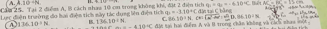 10^(-6)N. B. 4.10^(10)
Cầu 25. Tại 2 điểm A, B cách nhau 10 cm trong không khí, đặt 2 điện tích q_1=q_2=-6.10^(-6)C. Biết AC=BC=15cm. 
Lực điện trường do hai điện tích này tác dụng lên điện tích q_3=-3.10^(-8)C đặt tại C bằng
A∈
A. 136.10^(-3)N. B. 136.10^(-2)N. C. 86.10^(-3)N.CH=sqrt(Ac^2-AH^2)=frac (10)^(12)D.86.10^(-2)N.
10-6C a_2=-4.10^(-6)C đặt tại hai điểm A và B trong chân không và cách nhau mộ
a i diện tích