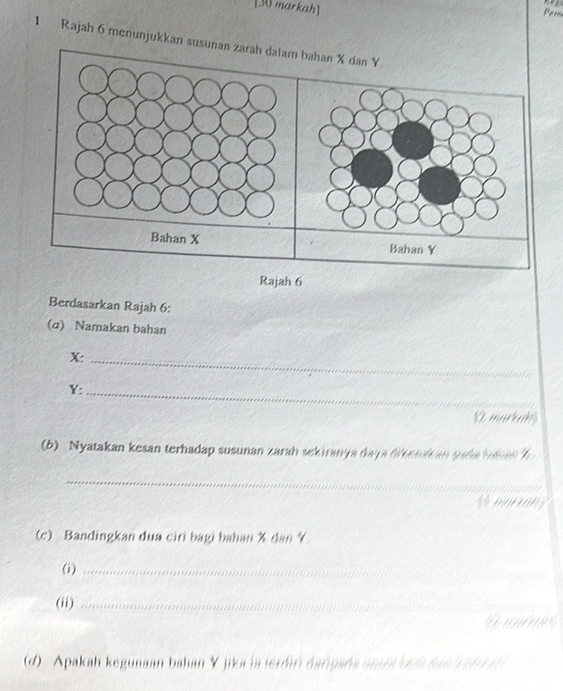 [30 markah] 
Pam 
1 Rajah 6 menunjukkan susunan zarah dalam bahan X dan Y. 
Bahan X
Rajah 6 
Berdasarkan Rajah 6: 
(α) Namakan bahan
X :_
Y :_ 
markah 
(6) Nyatakan kesan terhadap susunan zarah sekiranya daya diftemi an sada ta h 
_ 
_ 
s murrns 
(c) Bandingkan dua ciri bagi bahan X dan 
(i)_ 
__ 
(ii)_ 
_ 
whe 
(d) Apakah kegunaan bahan Y jika ia terdan éariçała aran địa tia T h u t