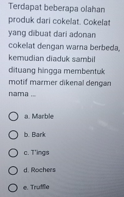 Terdapat beberapa olahan
produk dari cokelat. Cokelat
yang dibuat dari adonan
cokelat dengan warna berbeda,
kemudian diaduk sambil
dituang hingga membentuk
motif marmer dikenal dengan
nama ...
a. Marble
b. Bark
c. T’ings
d. Rochers
e. Truffle