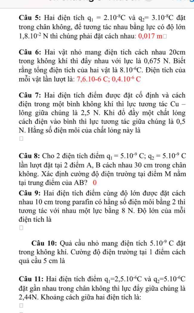 Hai điện tích q_1=2.10^(-8)C và q_2=3.10^(-8)C đặt
trong chân không, để tương tác nhau bằng lực có độ lớn
1,8.10^(-2)N thì chúng phải đặt cách nhau: 0,017 mộ
Câu 6: Hai vật nhỏ mang điện tích cách nhau 20cm
trong không khí thì đầy nhau với lực là 0,675 N. Biết
rằng tổng điện tích của hai vật là 8.10^(-6)C. Điện tích của
mỗi vật lần lượt là: 7,6.10-6 C;0,4.10^(-6)C
Câu 7: Hai điện tích điểm được đặt cố định và cách
điện trong một bình không khí thì lực tương tác Cu -
lông giữa chúng là 2,5 N. Khi đồ đầy một chất lỏng
cách điện vào bình thì lực tương tác giữa chúng là 0,5
N. Hằng số điện môi của chất lỏng này là
Câu 8: Cho 2 điện tích điểm q_1=5.10^(-9)C;q_2=5.10^(-9)C
lần lượt đặt tại 2 điểm A, B cách nhau 30 cm trong chân
không. Xác định cường độ điện trường tại điểm M nằm
tại trung điểm của AB? 0
Câu 9: Hai điện tích điểm cùng độ lớn được đặt cách
nhau 10 cm trong parafin có hằng số điện môi bằng 2 thì
tương tác với nhau một lực bằng 8 N. Độ lớn của mỗi
điện tích là
Câu 10: Quả cầu nhỏ mang điện tích 5.10^(-9)C đặt
trong không khí. Cường độ điện trường tại 1 điểm cách
quả cầu 5 cm là
Câu 11: Hai điện tích điểm q_1=2,5.10^(-6)C và q_2=5.10^(-6)C
đặt gần nhau trong chân không thì lực đầy giữa chúng là
2,44N. Khoảng cách giữa hai điện tích là: