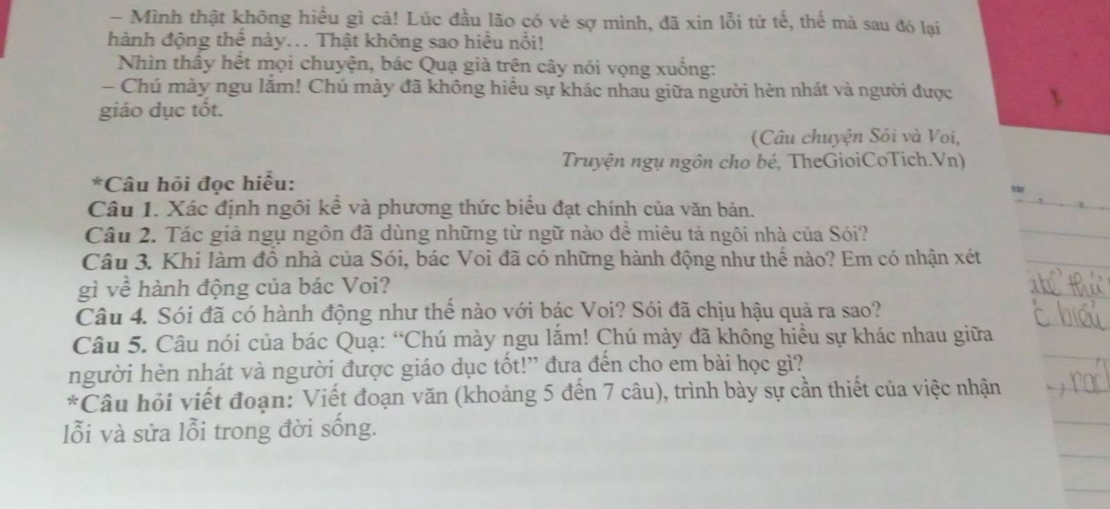 Mình thật không hiểu gì cả! Lúc đầu lão có vẻ sợ mình, đã xin lỗi tử tế, thế mà sau đó lại 
hành động thể này... Thật không sao hiểu nổi! 
Nhìn thây hệt mọi chuyện, bác Quạ giả trên cây nói vọng xuống: 
- Chú mày ngu lắm! Chú mày đã không hiều sự khác nhau giữa người hèn nhát và người được 
giáo dục tốt. 
(Câu chuyện Sỏi và Voi, 
Truyện ngụ ngôn cho bé, TheGioiCoTich.Vn) 
*Câu hỏi đọc hiểu: 
Câu 1. Xác định ngôi kề và phương thức biểu đạt chính của văn bản. 
Câu 2. Tác giả ngụ ngôn đã dùng những từ ngữ nào đề miêu tả ngôi nhà của Sói? 
Câu 3. Khi làm đô nhà của Sói, bác Voi đã có những hành động như thể nào? Em có nhận xét 
gì về hành động của bác Voi? 
Câu 4. Sói đã có hành động như thế nào với bác Voi? Sói đã chịu hậu quả ra sao? 
Câu 5. Câu nói của bác Quạ: “Chú mày ngu lắm! Chú mày đã không hiều sự khác nhau giữa 
người hèn nhát và người được giáo dục tốt!” đưa đến cho em bài học gì? 
*Câu hỏi viết đoạn: Viết đoạn văn (khoảng 5 đến 7 câu), trình bày sự cần thiết của việc nhận 
lỗi và sửa lỗi trong đời sống.