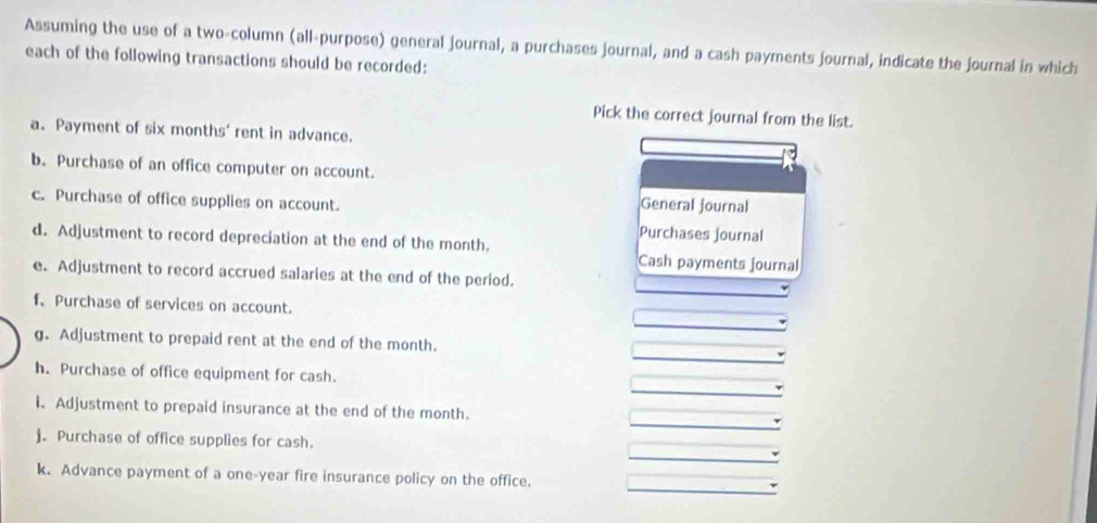 Assuming the use of a two-column (all-purpose) general journal, a purchases journal, and a cash payments journal, indicate the journal in which 
each of the following transactions should be recorded: 
Pick the correct journal from the list. 
a、 Payment of six months' rent in advance. 
b. Purchase of an office computer on account. 
c. Purchase of office supplies on account. General journal 
Purchases journal 
d. Adjustment to record depreciation at the end of the month. 
Cash payments journal 
e. Adjustment to record accrued salaries at the end of the period. 
f、 Purchase of services on account. 
g. Adjustment to prepaid rent at the end of the month. 
h. Purchase of office equipment for cash. 
i. Adjustment to prepaid insurance at the end of the month. 
j. Purchase of office supplies for cash. 
k. Advance payment of a one-year fire insurance policy on the office.