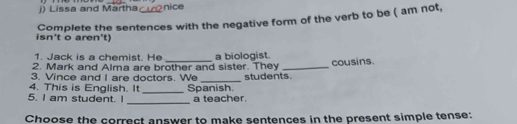 Lissa and Martha nice 
Complete the sentences with the negative form of the verb to be ( am not, 
isn’t o aren’t) 
1. Jack is a chemist. He a biologist. 
2. Mark and Alma are brother and sister. They _cousins. 
3. Vince and I are doctors. We _students. 
4. This is English. It _Spanish. 
_ 
5. I am student. I a teacher. 
Choose the correct answer to make sentences in the present simple tense: