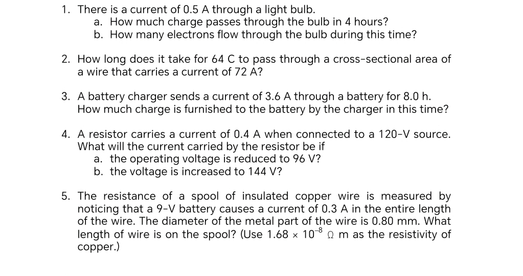 There is a current of 0.5 A through a light bulb. 
a. How much charge passes through the bulb in 4 hours? 
b. How many electrons flow through the bulb during this time? 
2. How long does it take for 64 C to pass through a cross-sectional area of 
a wire that carries a current of 72 A? 
3. A battery charger sends a current of 3.6 A through a battery for 8.0 h. 
How much charge is furnished to the battery by the charger in this time? 
4. A resistor carries a current of 0.4 A when connected to a 120-V source. 
What will the current carried by the resistor be if 
a. the operating voltage is reduced to 96 V? 
b. the voltage is increased to 144 V? 
5. The resistance of a spool of insulated copper wire is measured by 
noticing that a 9-V battery causes a current of 0.3 A in the entire length 
of the wire. The diameter of the metal part of the wire is 0.80 mm. What 
length of wire is on the spool? (Use 1.68* 10^(-8) Ω m as the resistivity of 
copper.)