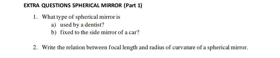 EXTRA QUESTIONS SPHERICAL MIRROR (Part 1) 
1. What type of spherical mirror is 
a) used by a dentist? 
b) fixed to the side mirror of a car? 
2. Write the relation between focal length and radius of curvature of a spherical mirror.