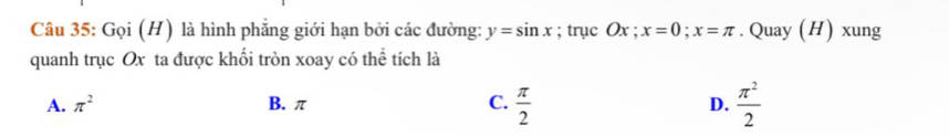 Gọi (H) là hình phẳng giới hạn bởi các đường: y=sin x; trục Ox; x=0; x=π. Quay (H) xung
quanh trục Ox ta được khối tròn xoay có thể tích là
A. π^2 B. π C.  π /2  D.  π^2/2 