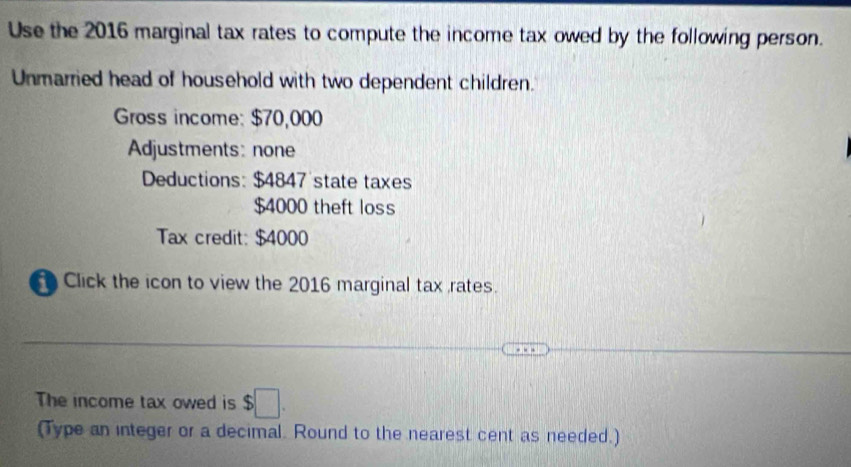 Use the 2016 marginal tax rates to compute the income tax owed by the following person. 
Unmarried head of household with two dependent children. 
Gross income: $70,000
Adjustments: none 
Deductions: $4847 state taxes
$4000 theft loss 
Tax credit: $4000
Click the icon to view the 2016 marginal tax rates. 
The income tax owed is $□. 
(Type an integer or a decimal. Round to the nearest cent as needed.)