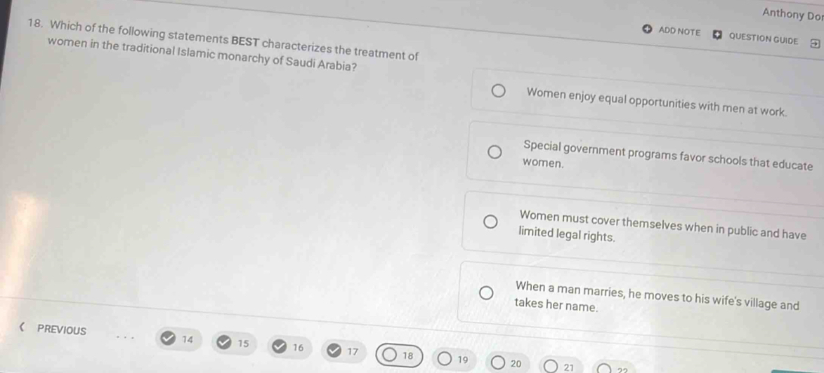 Anthony Dor
ADD NOTE QUESTION GUIDE
18. Which of the following statements BEST characterizes the treatment of
women in the traditional Islamic monarchy of Saudi Arabia?
Women enjoy equal opportunities with men at work.
Special government programs favor schools that educate
women.
Women must cover themselves when in public and have
limited legal rights.
When a man marries, he moves to his wife's village and
takes her name.
《 PREVIOUS 14 15 16 17 18 19
20 21 2