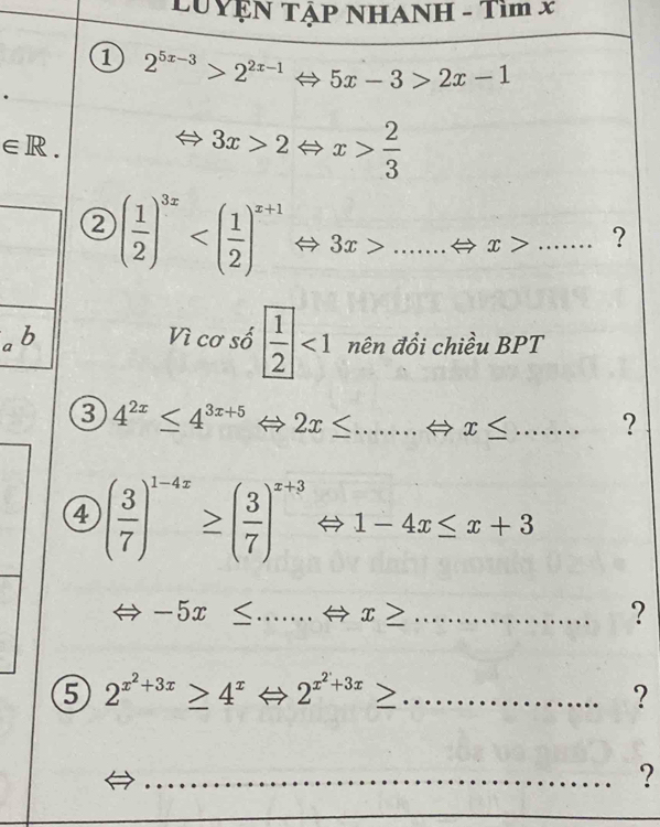 LUYệN TậP NHANH - Tìm x
2^(5x-3)>2^(2x-1)Leftrightarrow 5x-3>2x-1
∈ R.
3x>2Leftrightarrow x> 2/3 
( 1/2 )^3x 3x>......Leftrightarrow x>........ ? 
a b Vì cơ số  1/2 <1</tex> nên đồi chiều BPT 
8 4^(2x)≤ 4^(3x+5)Leftrightarrow 2x≤ ...Leftrightarrow x≤........ _ ? 
□  
4 ( 3/7 )^1-4z≥ ( 3/7 )^z+3 1-4x≤ x+3
__ -5x≤ ...Leftrightarrow x≥
? 
5 2^(x^2)+3x≥ 4^xLeftrightarrow 2^(x^2)+3x≥ _ 
? 
_?