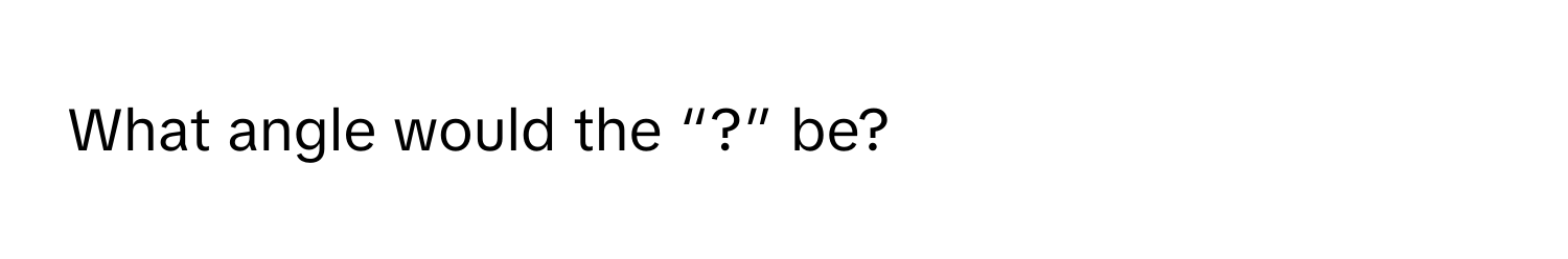 What angle would the “?” be?