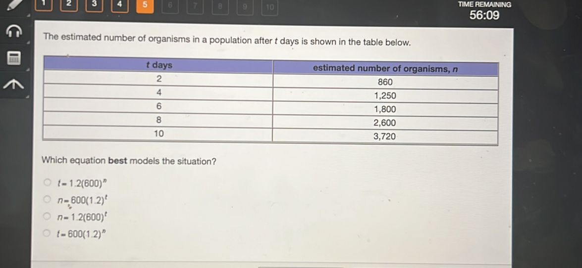 TIME REMAINING
2 3 4 5 6 7 B 9 10 56:09
The estimated number of organisms in a population after t days is shown in the table below.
Which equation best models the situation?
t=1.2(600)^n
n=600(1.2)^t
n=1.2(600)^t
t=600(1.2)^n