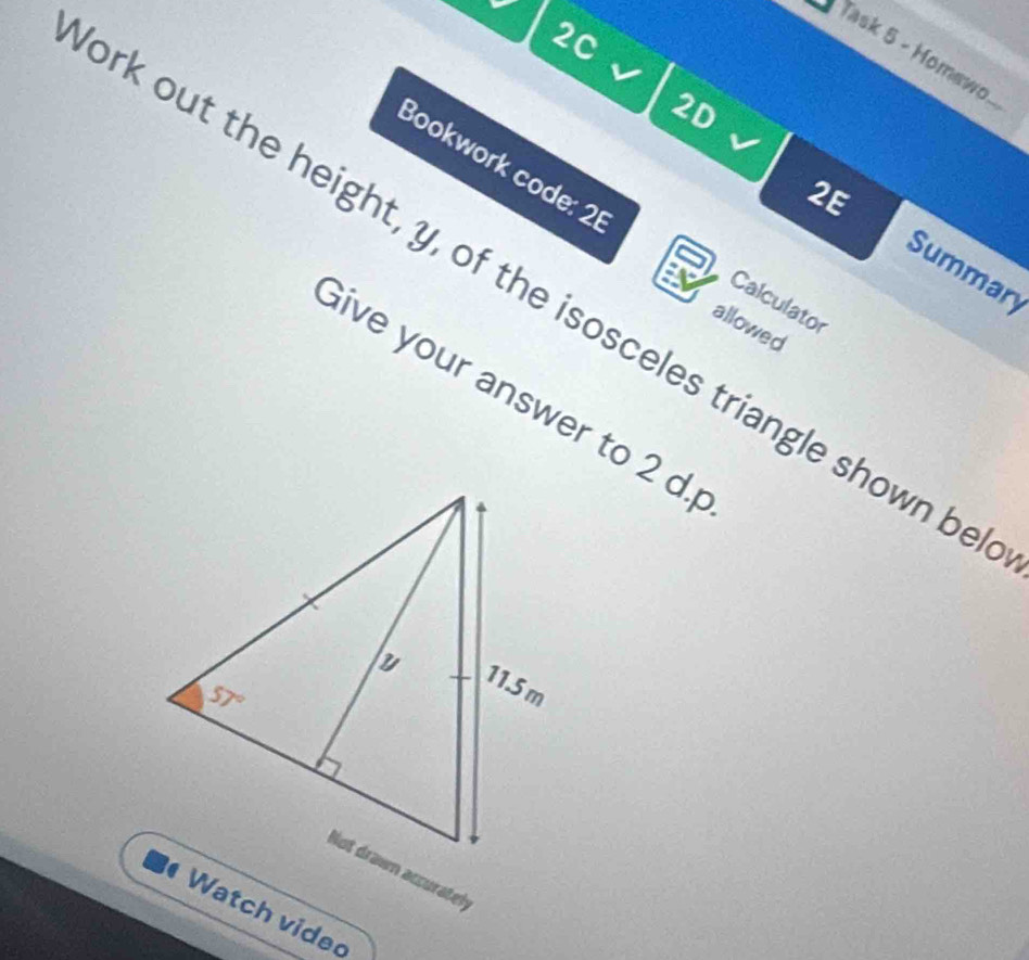 2C
Task 5 - Homew 
2D
ork out the height, y, of the isosceles triangle shown be_
Bookwork code: 21
2E
Summary
Calculator
allowed
Give your answer to 2 d.
Watch vided