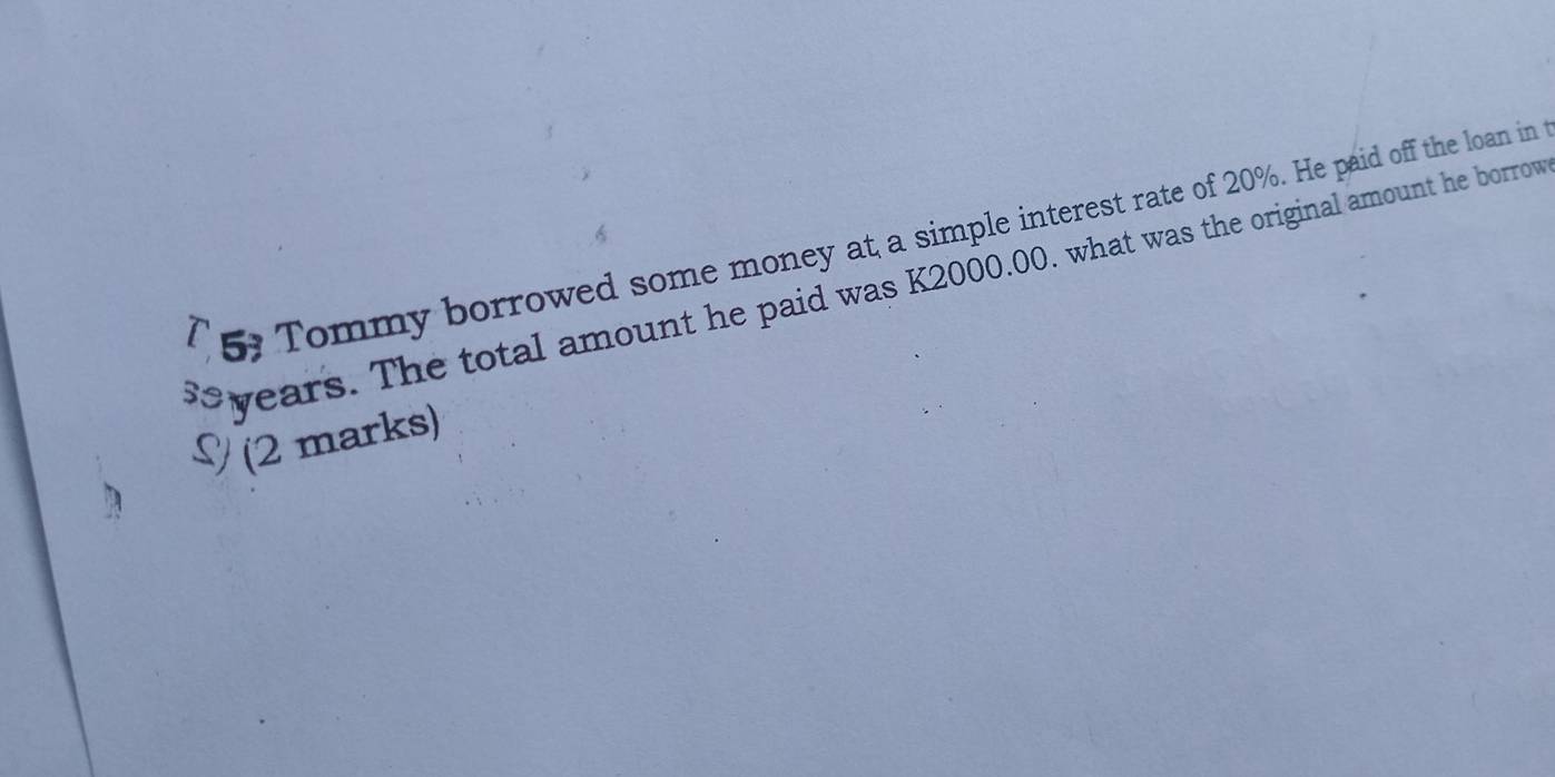 C5, Tommy borrowed some money at a simple interest rate of 20%. He paid off the loan in
years. The total amount he paid was K2000.00. what was the original amount he borrow 
§ (2 marks)