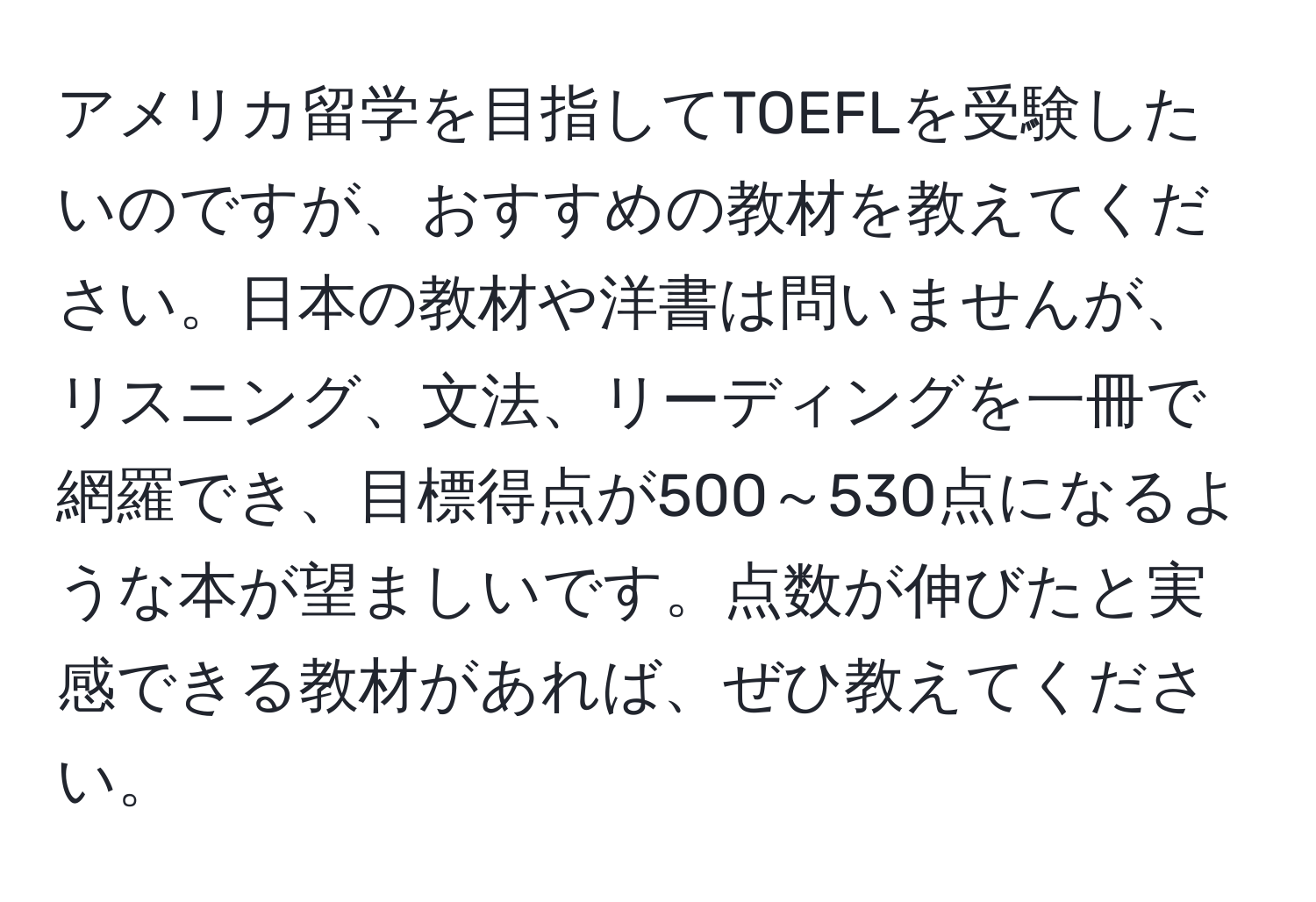 アメリカ留学を目指してTOEFLを受験したいのですが、おすすめの教材を教えてください。日本の教材や洋書は問いませんが、リスニング、文法、リーディングを一冊で網羅でき、目標得点が500～530点になるような本が望ましいです。点数が伸びたと実感できる教材があれば、ぜひ教えてください。