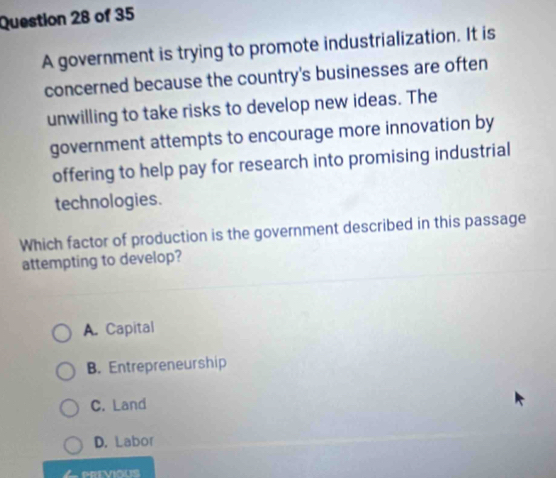 A government is trying to promote industrialization. It is
concerned because the country's businesses are often
unwilling to take risks to develop new ideas. The
government attempts to encourage more innovation by
offering to help pay for research into promising industrial
technologies.
Which factor of production is the government described in this passage
attempting to develop?
A. Capital
B. Entrepreneurship
C. Land
D. Labor