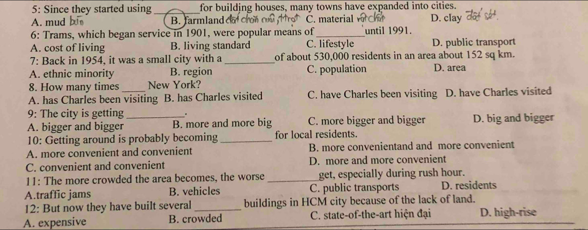 5: Since they started using_ for building houses, many towns have expanded into cities.
A. mud B. farmland o r C. material D. clay
6: Trams, which began service in 1901, were popular means of _until 1991.
A. cost of living B. living standard C. lifestyle D. public transport
7: Back in 1954, it was a small city with a _of about 530,000 residents in an area about 152 sq km.
A. ethnic minority B. region C. population D. area
8. How many times New York?
A. has Charles been visiting B. has Charles visited C. have Charles been visiting D. have Charles visited
9: The city is getting .
A. bigger and bigger_ B. more and more big C. more bigger and bigger D. big and bigger
10: Getting around is probably becoming_ for local residents.
A. more convenient and convenient B. more convenientand and more convenient
C. convenient and convenient D. more and more convenient
11: The more crowded the area becomes, the worse _get, especially during rush hour.
A.traffic jams B. vehicles C. public transports D. residents
12: But now they have built several_ buildings in HCM city because of the lack of land.
A. expensive B. crowded C. state-of-the-art hiện đại D. high-rise