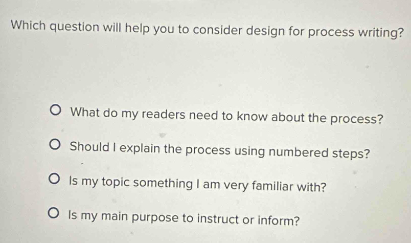 Which question will help you to consider design for process writing?
What do my readers need to know about the process?
Should I explain the process using numbered steps?
Is my topic something I am very familiar with?
Is my main purpose to instruct or inform?