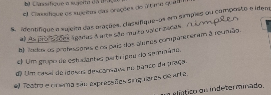 Classifique o sujeito da Braçuo
c) Classifique os sujeitos das orações do último quagr'
5. Identifique o sujeito das orações, classifique-os em simples ou composto e ident
a) As profissões ligadas à arte são muito valorizadas.
b) Todos os professores e os pais dos alunos compareceram à reunião.
c) Um grupo de estudantes participou do seminário.
d) Um casal de idosos descansava no banco da praça.
e) Teatro e cinema são expressões singulares de arte.
m elíptico ou indeterminado.