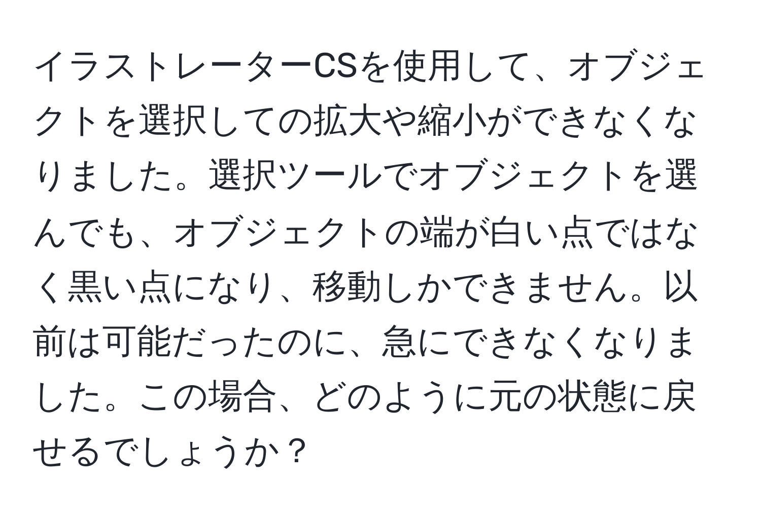 イラストレーターCSを使用して、オブジェクトを選択しての拡大や縮小ができなくなりました。選択ツールでオブジェクトを選んでも、オブジェクトの端が白い点ではなく黒い点になり、移動しかできません。以前は可能だったのに、急にできなくなりました。この場合、どのように元の状態に戻せるでしょうか？