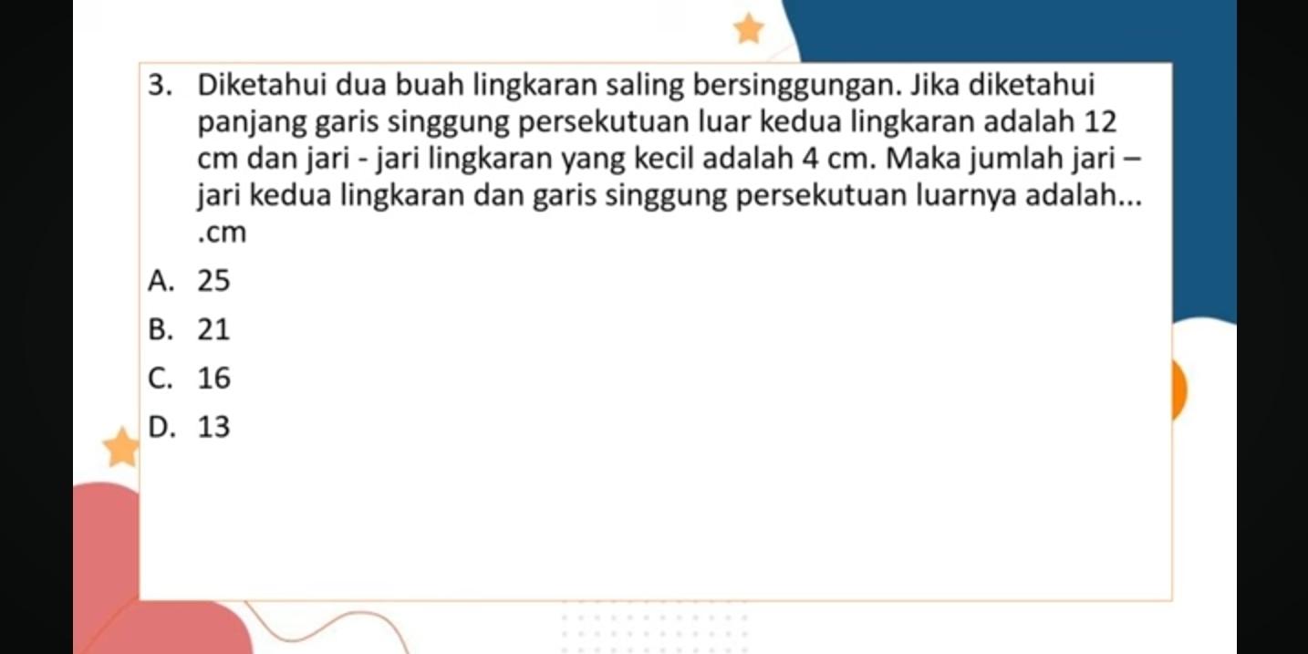 Diketahui dua buah lingkaran saling bersinggungan. Jika diketahui
panjang garis singgung persekutuan luar kedua lingkaran adalah 12
cm dan jari - jari lingkaran yang kecil adalah 4 cm. Maka jumlah jari -
jari kedua lingkaran dan garis singgung persekutuan luarnya adalah...
. cm
A. 25
B. 21
C. 16
D. 13