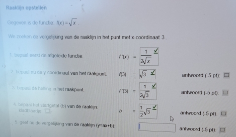 Raaklijn opstellen 
Gegeven is de functie: f(x)=sqrt(x). 
We zoeken de vergelijking van de raaklijn in het punt met x -coördinaat 3. 
1. bepanl eerst de afgelleide functie: r(x)= 1/2sqrt(x) 
2. bepaal nu de y -coördinaat van het raakpunt: f(3)=sqrt(3)frac sqrt() antwoord (-5 pt): 
3. bepaal de helling in het raakpunt f'(3)= 1/2sqrt(3)  antwoord (-5 pt) : 
4. bepaal het startgetal (b) van de raaklijn: b= 1/2 sqrt(3) antwoord (-5 pt) : 
kladblaadje 
5. geef nu de vergelijking van de raaklijn (y=ax+b) □ antwoord (-5 pt)