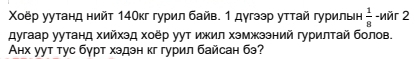 Χοёр уутанд нийт 14Окг гурил байв. 1 дγгээр уттай гурильн  1/8  -nér 2
дугаар уутанд хийхэд хоёр уут ижил хэмжзэний гурилтай болов. 
Анх уут тус бγрт хэдэн кг гурил байсан бэ?