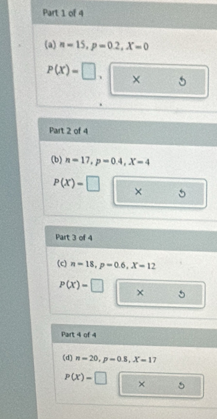 n=15, p=0.2, X=0
P(X)=□. × 
Part 2 of 4 
(b) n=17, p=0.4, X=4
P(X)=□ × 
Part 3 of 4 
(c) n=18, p=0.6, X=12
P(X)=□ × 
Part 4 of 4 
(d) n=20, p=0.8, X=17
P(X)=□ ×