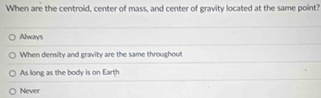 When are the centroid, center of mass, and center of gravity located at the same point?
Always
When density and gravity are the same throughout
As long as the body is on Earth
Never